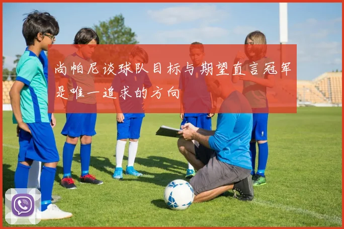 尚帕尼谈球队目标与期望直言冠军是唯一追求的方向