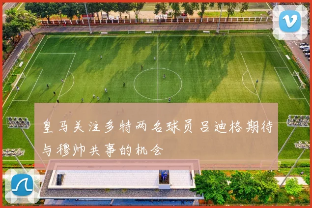 皇马关注多特两名球员吕迪格期待与穆帅共事的机会