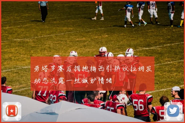 劳塔罗赛后拥抱梅西引热议拉姆发动态流露一丝嫉妒情绪