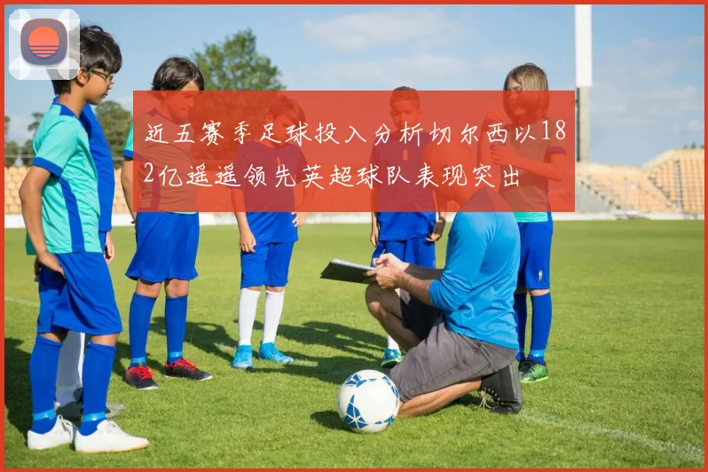 近五赛季足球投入分析切尔西以182亿遥遥领先英超球队表现突出