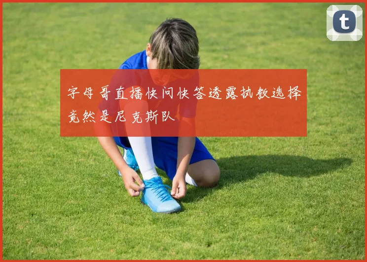 字母哥直播快问快答透露执教选择竟然是尼克斯队