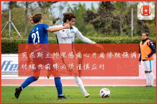 突尼斯主帅深感痛心开局惨败强调对瑞典前锋必须谨慎应对